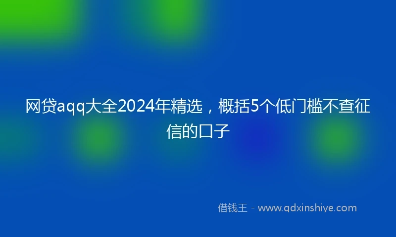 网贷aqq大全2024年精选，概括5个低门槛不查征信的口子