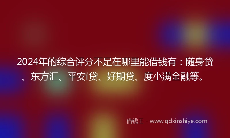 2024年的综合评分不足在哪里能借钱有：随身贷、东方汇、平安i贷、好期贷、度小满金融等。