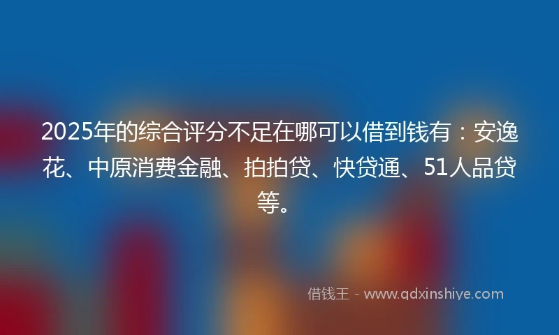 2025年的综合评分不足在哪可以借到钱有：安逸花、中原消费金融、拍拍贷、快贷通、51人品贷等。