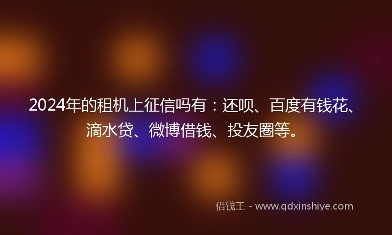 2024年的租机上征信吗有：还呗、百度有钱花、滴水贷、微博借钱、投友圈等。