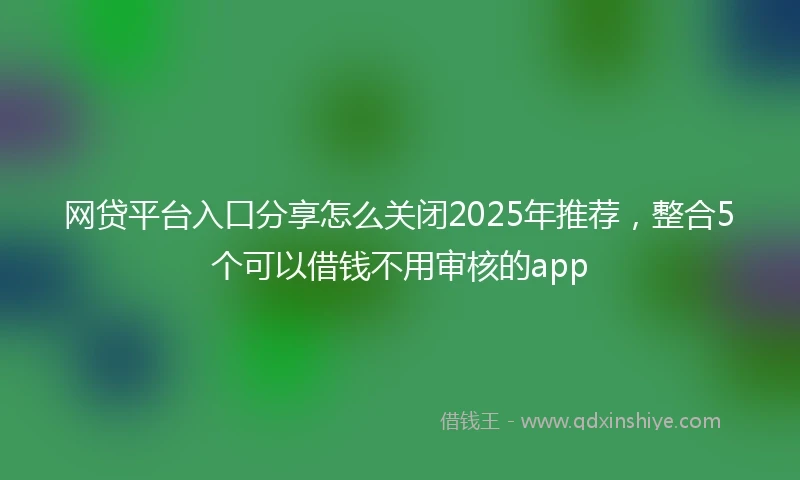 网贷平台入口分享怎么关闭2025年推荐，整合5个可以借钱不用审核的app