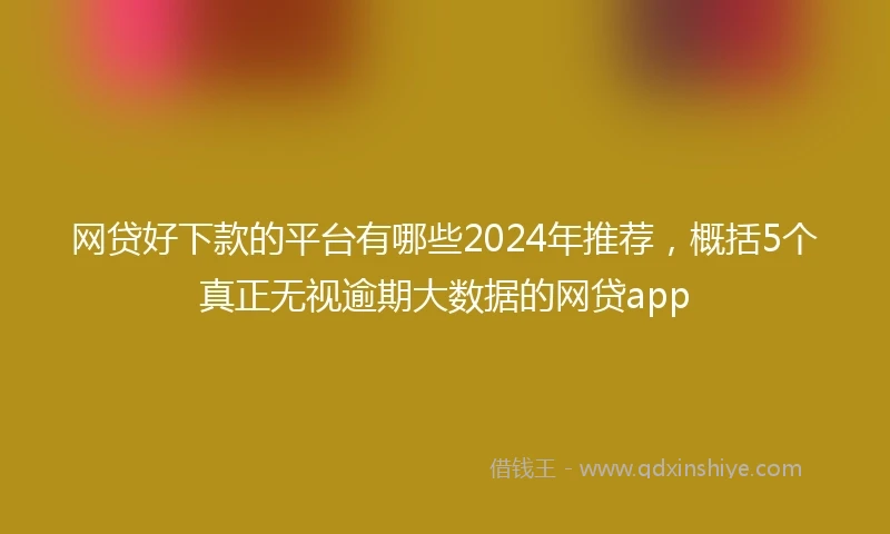 网贷好下款的平台有哪些2024年推荐，概括5个真正无视逾期大数据的网贷app