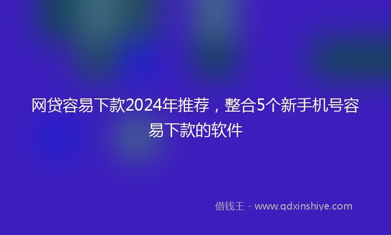 网贷容易下款2024年推荐，整合5个新手机号容易下款的软件