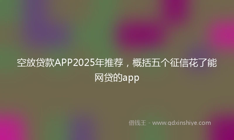 空放贷款APP2025年推荐，概括五个征信花了能网贷的app