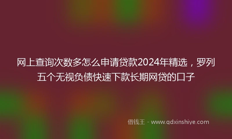 网上查询次数多怎么申请贷款2024年精选，罗列五个无视负债快速下款长期网贷的口子