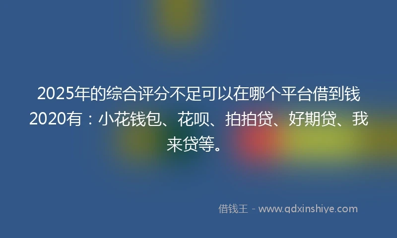 2025年的综合评分不足可以在哪个平台借到钱2020有：小花钱包、花呗、拍拍贷、好期贷、我来贷等。