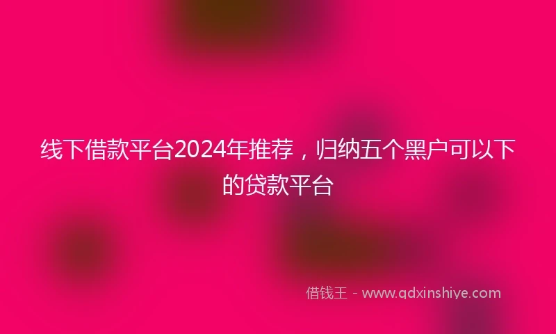 线下借款平台2024年推荐，归纳五个黑户可以下的贷款平台