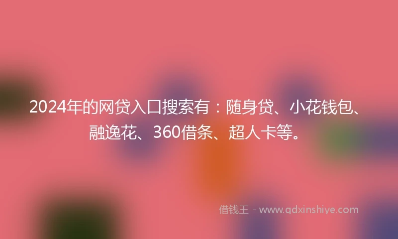 2024年的网贷入口搜索有：随身贷、小花钱包、融逸花、360借条、超人卡等。