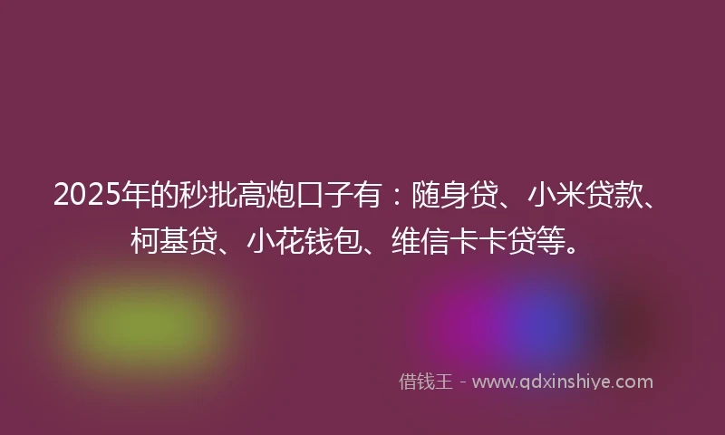 2025年的秒批高炮口子有：随身贷、小米贷款、柯基贷、小花钱包、维信卡卡贷等。