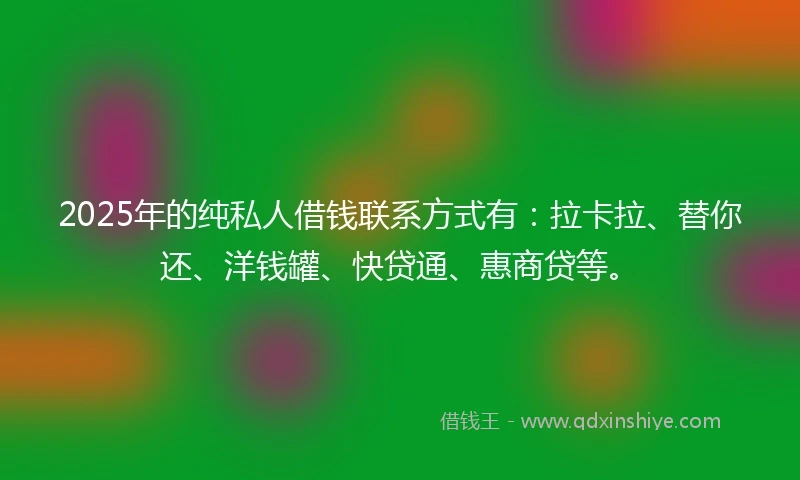 2025年的纯私人借钱联系方式有：拉卡拉、替你还、洋钱罐、快贷通、惠商贷等。
