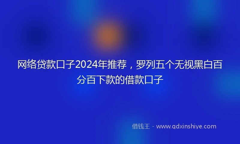 网络贷款口子2024年推荐，罗列五个无视黑白百分百下款的借款口子