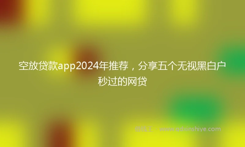 空放贷款app2024年推荐，分享五个无视黑白户秒过的网贷