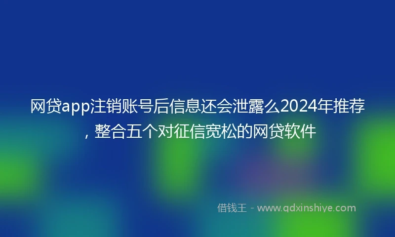 网贷app注销账号后信息还会泄露么2024年推荐，整合五个对征信宽松的网贷软件