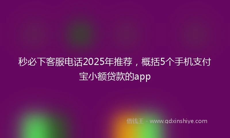秒必下客服电话2025年推荐，概括5个手机支付宝小额贷款的app