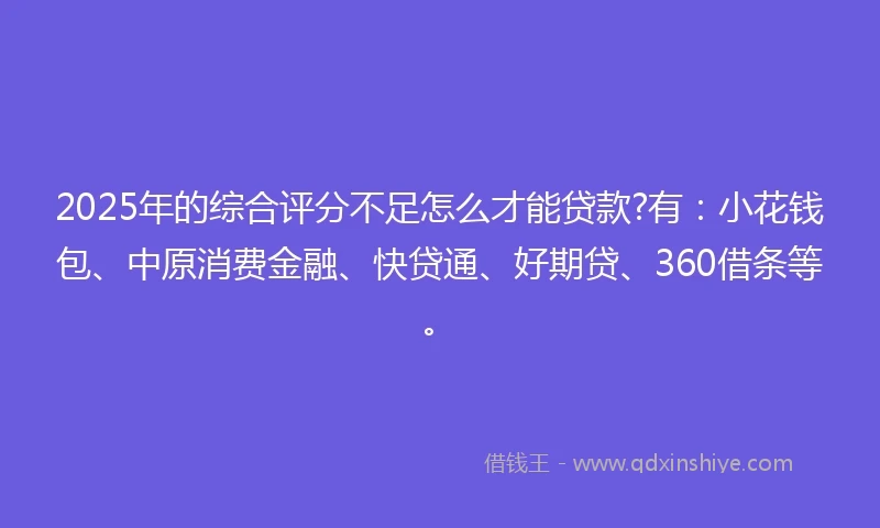 2025年的综合评分不足怎么才能贷款?有：小花钱包、中原消费金融、快贷通、好期贷、360借条等。