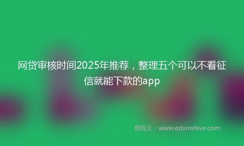 网贷审核时间2025年推荐，整理五个可以不看征信就能下款的app