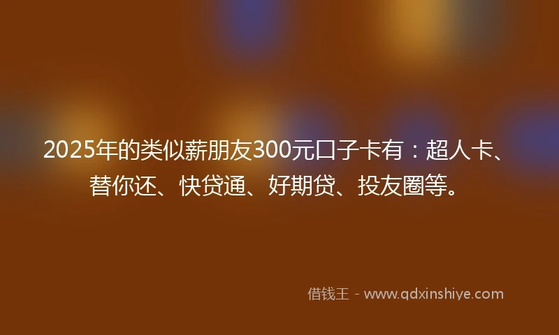 2025年的类似薪朋友300元口子卡有：超人卡、替你还、快贷通、好期贷、投友圈等。