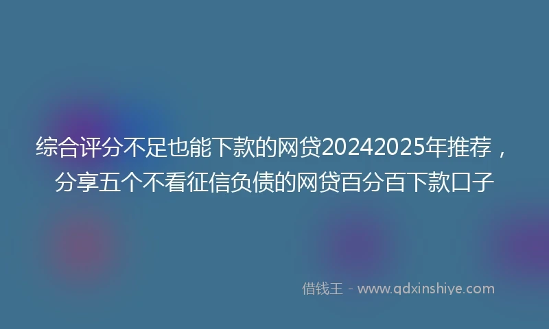 综合评分不足也能下款的网贷20242025年推荐，分享五个不看征信负债的网贷百分百下款口子
