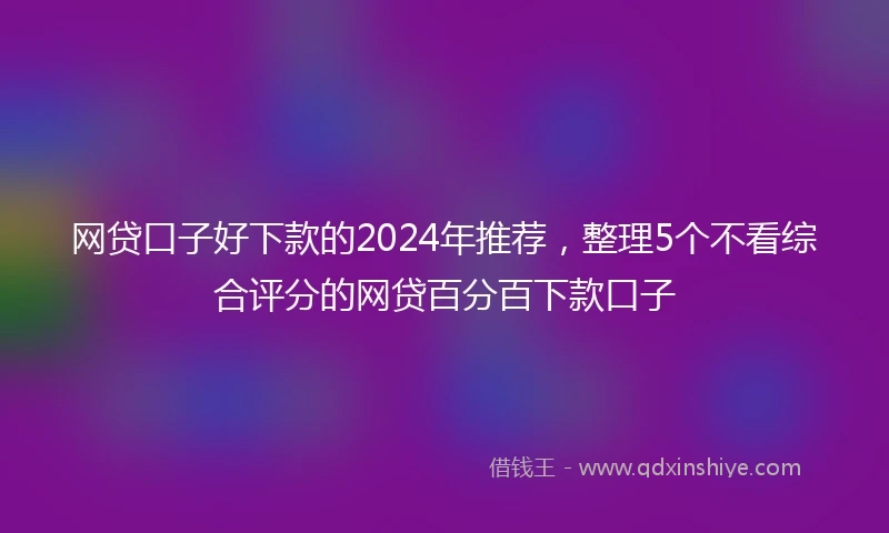 网贷口子好下款的2024年推荐，整理5个不看综合评分的网贷百分百下款口子