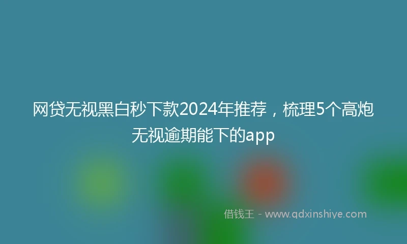 网贷无视黑白秒下款2024年推荐，梳理5个高炮无视逾期能下的app