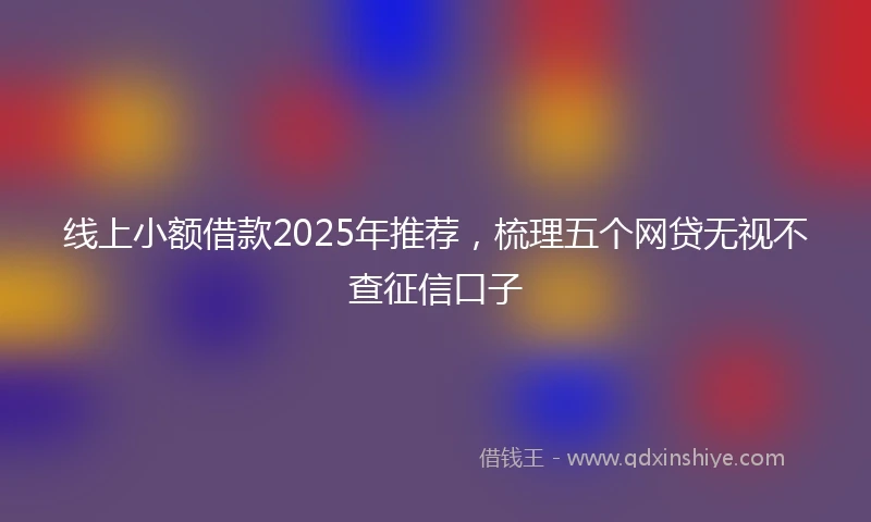 线上小额借款2025年推荐，梳理五个网贷无视不查征信口子