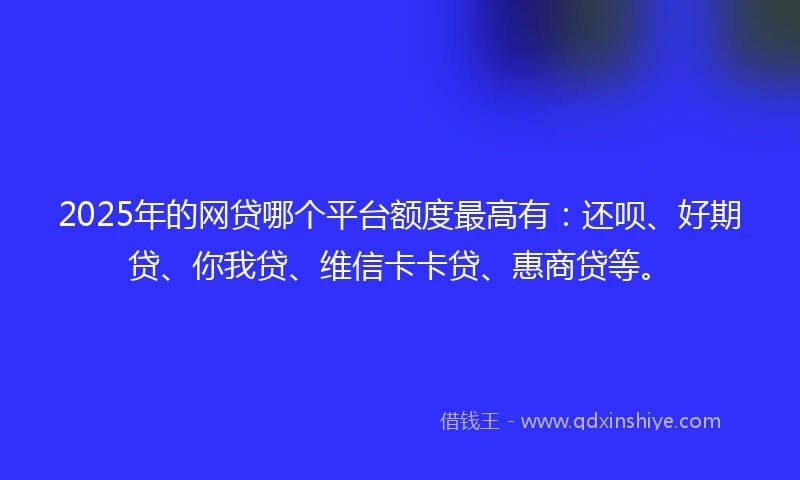 2025年的网贷哪个平台额度最高有：还呗、好期贷、你我贷、维信卡卡贷、惠商贷等。
