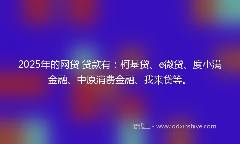 2025年的网贷 贷款有：柯基贷、e微贷、度小满金融、中原消费金融、我来贷等。