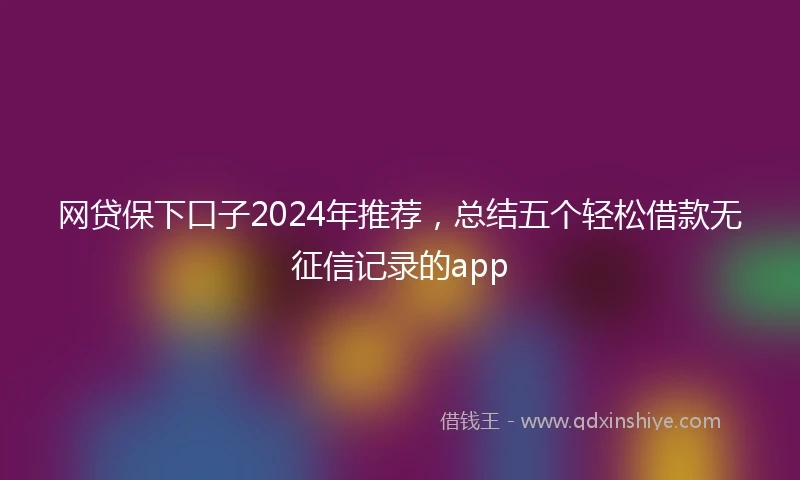 网贷保下口子2024年推荐，总结五个轻松借款无征信记录的app