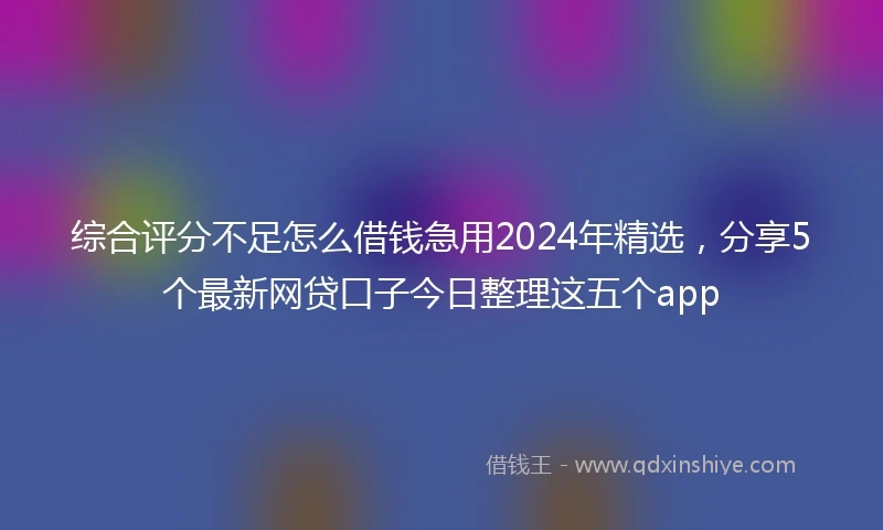 综合评分不足怎么借钱急用2024年精选，分享5个最新网贷口子今日整理这五个app