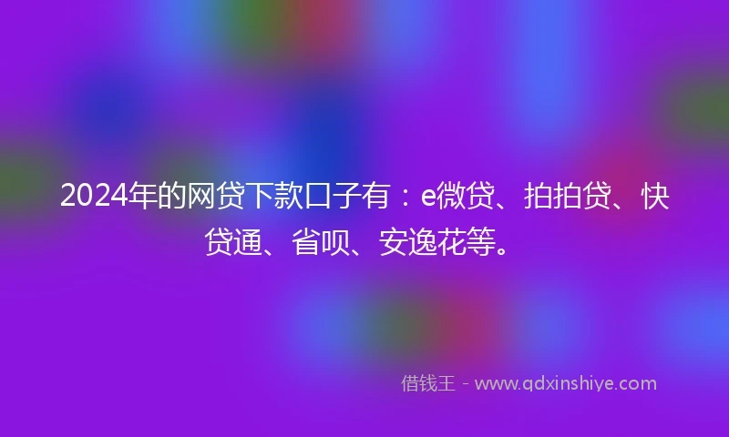 2024年的网贷下款口子有：e微贷、拍拍贷、快贷通、省呗、安逸花等。
