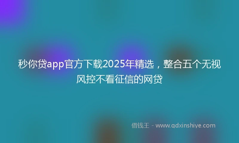 秒你贷app官方下载2025年精选，整合五个无视风控不看征信的网贷
