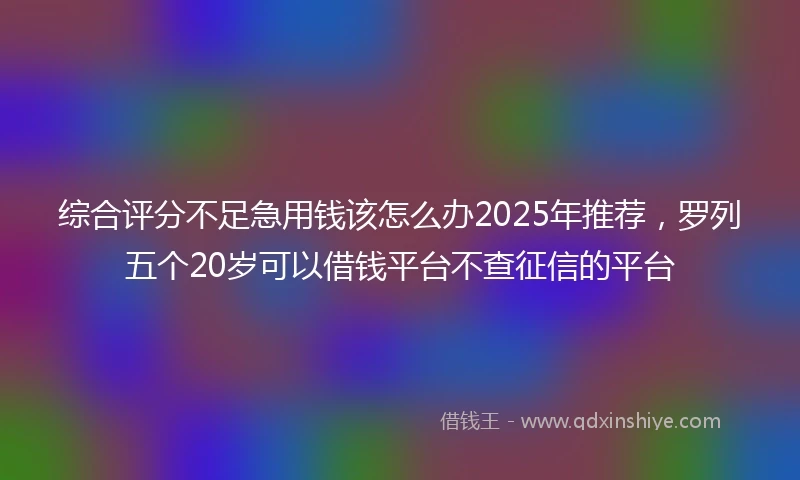 综合评分不足急用钱该怎么办2025年推荐，罗列五个20岁可以借钱平台不查征信的平台