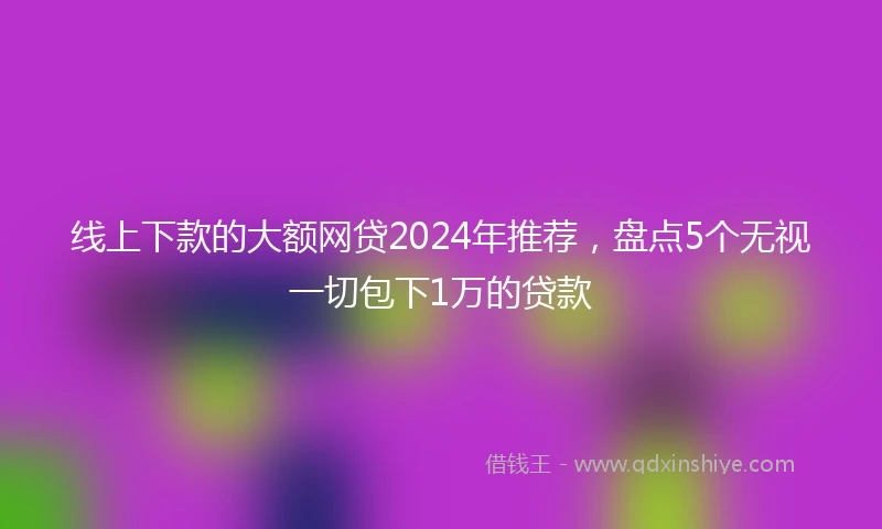 线上下款的大额网贷2024年推荐，盘点5个无视一切包下1万的贷款