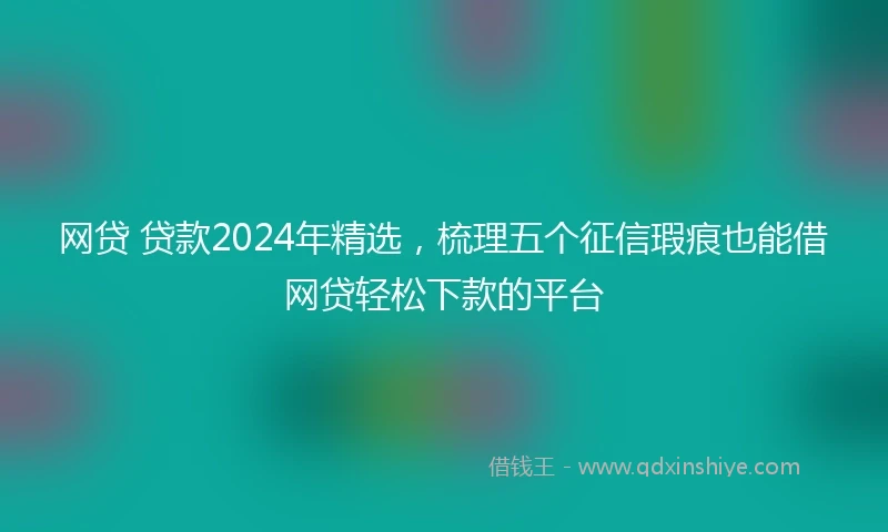 网贷 贷款2024年精选,梳理五个征信瑕疵也能借网贷轻松下款的平台