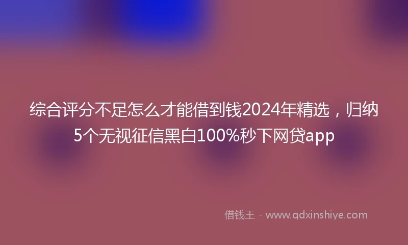 综合评分不足怎么才能借到钱2024年精选，归纳5个无视征信黑白100%秒下网贷app