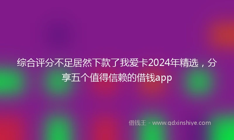 综合评分不足居然下款了我爱卡2024年精选，分享五个值得信赖的借钱app