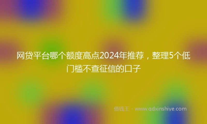 网贷平台哪个额度高点2024年推荐，整理5个低门槛不查征信的口子