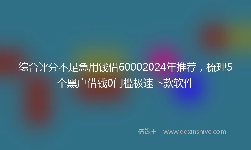 综合评分不足急用钱借60002024年推荐，梳理5个黑户借钱0门槛极速下款软件