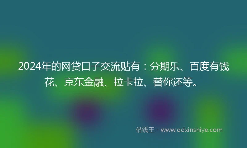 2024年的网贷口子交流贴有：分期乐、百度有钱花、京东金融、拉卡拉、替你还等。