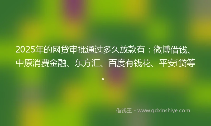 2025年的网贷审批通过多久放款有：微博借钱、中原消费金融、东方汇、百度有钱花、平安i贷等。