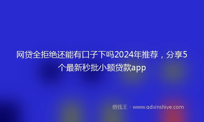 网贷全拒绝还能有口子下吗2024年推荐，分享5个最新秒批小额贷款app