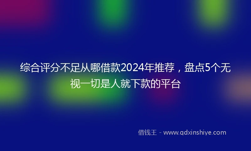 综合评分不足从哪借款2024年推荐，盘点5个无视一切是人就下款的平台