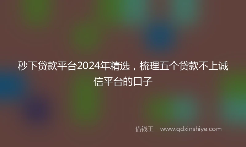 秒下贷款平台2024年精选,梳理五个贷款不上诚信平台的口子