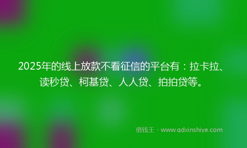 2025年的线上放款不看征信的平台有：拉卡拉、读秒贷、柯基贷、人人贷、拍拍贷等。