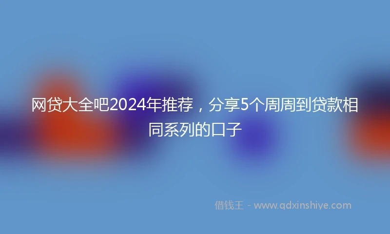 网贷大全吧2024年推荐，分享5个周周到贷款相同系列的口子