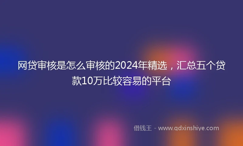 网贷审核是怎么审核的2024年精选，汇总五个贷款10万比较容易的平台
