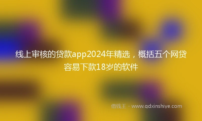 线上审核的贷款app2024年精选，概括五个网贷容易下款18岁的软件