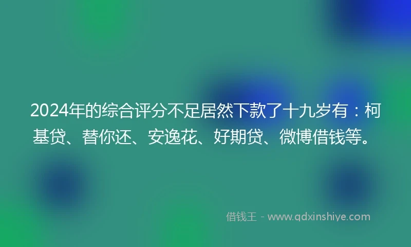 2024年的综合评分不足居然下款了十九岁有：柯基贷、替你还、安逸花、好期贷、微博借钱等。