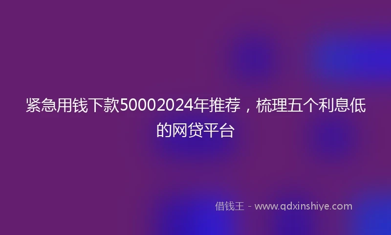 紧急用钱下款50002024年推荐，梳理五个利息低的网贷平台
