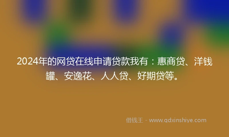 2024年的网贷在线申请贷款我有：惠商贷、洋钱罐、安逸花、人人贷、好期贷等。